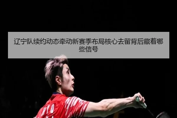辽宁队续约动态牵动新赛季布局核心去留背后藏着哪些信号 | C7 Yule